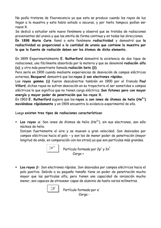 No podía tratarse de fluorescencia ya que esta se produce cuando los rayos de luz
llegan a la muestra y esta había estado a oscuras, y por tanto tampoco podían ser
rayos X.
Se dedicó a estudiar este nuevo fenómeno y observó que se trataba de radiaciones
provenientes del uranio y que las emitía de forma continua y en todas las direcciones.
En 1898 Marie Curie llamó a este fenómeno radiactividad y demostró que la
radiactividad es proporcional a la cantidad de uranio que contiene la muestra por
lo que la fuente de radiación deben ser los átomos de dicho elemento.

En 1899 Experimentalmente E. Rutherford demostró la existencia de dos tipos de
radiaciones, una fácilmente absorbida por la materia y que se denominó radiación alfa
 α                                                   β
(α), y otra más penetrante llamada radiación beta (β).
Pero sería en 1900 cuando mediante experiencias de desviación de campos eléctricos
externos, Becquerel demostró que los rayos β son electrones rápidos.
                      γ
Los rayos gamma (γ) fueron descubiertos también en 1900 por el francés Paul
Villard, dichos rayos no sufren desviación en su trayectoria el ser sometidos a campos
eléctricos lo que significa que no tienen carga eléctrica. Son fotones pero con mayor
energía y mayor poder de penetración que los rayos X.
En 1903 E. Rutherford sugiere que los rayos α son iones de átomos de helio (He2+)
moviéndose rápidamente y en 1909 encuentra la evidencia experimental de ello.

Luego existen tres tipos de radiaciones características:

   Los rayos α: Son iones de átomos de helio (He2+), sin sus electrones, son sólo
   núcleos de helio.
   Ionizan fuertemente el aire y se mueven a gran velocidad. Son desviados por
   campos eléctricos hacia el polo – y son los de menor poder de penetración (mayor
   longitud de onda, en comparación con los otros) ya que son partículas más grandes.
                      4
                      2   α 2+   Partícula formada por 2p+ y 2nº
                                       Carga +



   Los rayos β : Son electrones rápidos. Son desviados por campos eléctricos hacia el
   polo positivo. Debido a su pequeño tamaño tiene un poder de penetración mucho
   mayor que las partículas alfa, pero tienen una capacidad de ionización mucho
   menor, son capaces de atravesar capas de aluminio de hasta varios milímetros.
                       0
                      −1   β−    Partícula formada por e-
                                            Carga -
 