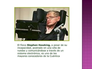 El físico Stephen Hawking, a pesar de su
incapacidad, postrado en una silla de
ruedas y comunicándose a través de un
sistema electrónico, es uno de los
mayores conocedores de la Cuántica
 