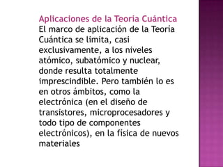 Aplicaciones de la Teoría Cuántica
El marco de aplicación de la Teoría
Cuántica se limita, casi
exclusivamente, a los niveles
atómico, subatómico y nuclear,
donde resulta totalmente
imprescindible. Pero también lo es
en otros ámbitos, como la
electrónica (en el diseño de
transistores, microprocesadores y
todo tipo de componentes
electrónicos), en la física de nuevos
materiales
 