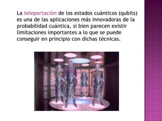 La teleportación de los estados cuánticos (qubits)
es una de las aplicaciones más innovadoras de la
probabilidad cuántica, si bien parecen existir
limitaciones importantes a lo que se puede
conseguir en principio con dichas técnicas.
 