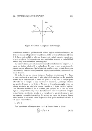 4.1. ECUACIÓN DE SCHRÖDINGER 101
Figura 4.7: Tercer valor propio de la energía.
partícula se encuentra prácticamente en una región acotada del espacio, es
decir, su movimiento puede ser considerado …nito. Este resultado coincide con
el de la mecánica clásica, sólo que la partícula cuántica puede encontrarse
en regiones fuera de los puntos de retorno clásicos, aunque la probabilidad
decrece muy rápidamente en estas regiones.
El número de estados estacionarios depende de la forma que tenga U(x) y
puede ser …nito o in…nito. Si la profundidad del pozo es muy pequeña puede
encontrarse un sólo estado. Si el número de estados es muy grande, la energía
y la distancia entre los estados tienden a cero con el aumento del número de
orden de estos.
El hecho de que no existan valores y funciones propias para E = Umin
es comprensible de acuerdo con el principio de indeterminación. La partícula
debería estar localizada en el fondo del pozo (x = 0) todo el tiempo para
este valor de la energía, lo cual sabemos es imposible. La energía mínima
que puede alcanzar la partícula es E1, que se denomina energía cero. La
misma no puede ser sustraída ya que constituye el único mínimo posible.
Este fenómeno se observa en la práctica, por ejemplo, en el caso del helio
líquido a temperaturas muy bajas. Los átomos de helio se mantienen siempre
en movimiento oscilatorio gracias a la energía cero, que resulta mayor que
las energías potenciales atractivas de interacción entre sus átomos. Como
consecuencia, es necesario elevar la presión si se quiere solidi…car al helio a
tan bajas temperaturas.
II. E > 0
Las ecuaciones asintóticas para x = 1 toman ahora la forma:
d2
dx2
+ 2
= 0 (4.20)
 