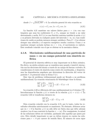 102 CAPÍTULO 4. MECÁNICA CUÁNTICA ONDULATORIA
donde =
p
2mE=hh2 > 0. La solución general de esta ecuación es:
(x) = C1 cos x + C2 sen x (4.21)
La función 4.21 mantiene sus valores …nitos para x = 1 con cua-
lesquiera que sean los coe…cientes C1 y C2, aunque no tiende a un valor
determinado y oscila. Si U(x) es una función continua también lo serán (x)
y su primera derivada en cualquier punto del intervalo ( 1; 1). Las condi-
ciones de cosido se podrán entonces siempre satisfacer. Para E > 0 se obtiene
siempre una solución y el espectro energético resulta continuo. Como se
mantiene siempre acotada incluso en x = 1, el movimiento es in…nito.
Este resultado coincide con el que se obtiene en la mecánica clásica.
4.1.8. Movimiento unidimensional de una partícula de
masa m en un campo potencial con simetría es-
férica
El potencial de simetría esférica es muy importante en la física atómica.
En efecto, un núcleo atómico que se considera muy pesado e inmóvil, interac-
túa con los electrones del átomo a través de un campo de fuerzas centrales. Si
consideramos el centro de simetría como centro de coordenadas, y desprecia-
mos las dependencias angulares que determinan la dirección del vector de
posición r; el potencial toma la forma U(r).
Este tipo de problema tridimensional puede ser llevado a un problema
unidimensional. La ecuación estacionaria de Schrödinger tiene la forma:
hh2
2m
d2
dr2
+
2
r
d
dr
+ (E U) = 0 (4.22)
La ecuación 4.22 se diferencia del caso unidimensional en el término 2
r
d
dr
.
Introduzcamos la función (r) a través de la relación (r) = (r) r: La
ecuación 4.22 se transforma entonces en:
hh2
2m
d2
dr2
+ (E U) = 0 (4.23)
Esta ecuación coincide con la ecuación 4.15, por lo tanto, todos los re-
sultados obtenidos anteriormente se mantienen. No obstante, debemos notar
que en r = 0 la función (r) no sólo debe ser …nita sino que debe además
anularse (en el caso contrario la función ! 1). Por consiguiente, la mitad
de las soluciones deben ser excluidas, quedando sólo aquellas que pasen por
cero. Otro detalle importante es que no deben tenerse en cuenta las solu-
ciones para r < 0 por carecer de sentido físico. El número de ceros sigue
 