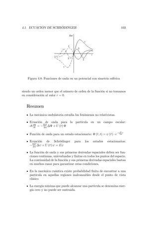 4.1. ECUACIÓN DE SCHRÖDINGER 103
Figura 4.8: Funciones de onda en un potencial con simetría esférica
siendo un orden menor que el número de orden de la función si no tomamos
en consideración al valor r = 0.
Resumen
La mecánica ondulatoria estudia los fenómenos no relativistas.
Ecuación de onda para la partícula en un campo escalar:
ih@
@t
= hh2
2m
+ U (r)
Función de onda para un estado estacionario: (r; t) = (r) e
i E
hh
t
Ecuación de Schrödinger para los estados estacionarios:
hh2
2m
+ U (r) = E
La función de onda y sus primeras derivadas espaciales deben ser fun-
ciones continuas, unievaluadas y …nitas en todos los puntos del espacio.
La continuidad de la función y sus primeras derivadas espaciales bastan
en muchos casos para garantizar estas condiciones.
En la mecánica cuántica existe probabilidad …nita de encontrar a una
partícula en aquellas regiones inalcanzables desde el punto de vista
clásico
La energía mínima que puede alcanzar una partícula se denomina ener-
gía cero y no puede ser sustraida.
 