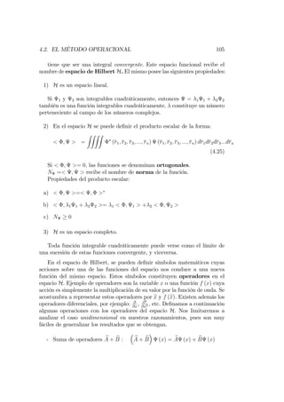 4.2. EL MÉTODO OPERACIONAL 105
tiene que ser una integral convergente. Este espacio funcional recibe el
nombre de espacio de Hilbert H. El mismo posee las siguientes propiedades:
1) H es un espacio lineal.
Si 1 y 2 son integrables cuadráticamente, entonces = 1 1 + 2 2
también es una función integrables cuadráticamente. constituye un número
perteneciente al campo de los números complejos.
2) En el espacio H se puede de…nir el producto escalar de la forma:
< ; > =
ZZZZ
(r1; r2; r3; :::; rn) (r1; r2; r3; :::; rn) dr1dr2dr3:::drn
(4.25)
Si < ; >= 0; las funciones se denominan ortogonales.
N =< ; > recibe el nombre de norma de la función.
Propiedades del producto escalar:
a) < ; >=< ; >
b) < ; 1 1 + 2 2 >= 1 < ; 1 > + 2 < ; 2 >
c) N 0
3) H es un espacio completo.
Toda función integrable cuadráticamente puede verse como el límite de
una sucesión de estas funciones convergente, y viceversa.
En el espacio de Hilbert, se pueden de…nir símbolos matemáticos cuyas
acciones sobre una de las funciones del espacio nos conduce a una nueva
función del mismo espacio. Estos símbolos constituyen operadores en el
espacio H. Ejemplo de operadores son la variable x o una función f (x) cuya
acción es simplemente la multiplicación de su valor por la función de onda. Se
acostumbra a representar estos operadores por bx y f (bx). Existen además los
operadores diferenciales, por ejemplo: @
@x
, @2
@x2 ; etc. De…namos a continuación
algunas operaciones con los operadores del espacio H. Nos limitaremos a
analizar el caso unidimensional en nuestros razonamientos, pues son muy
fáciles de generalizar los resultados que se obtengan.
- Suma de operadores bA + bB : bA + bB (x) = bA (x) + bB (x)
 