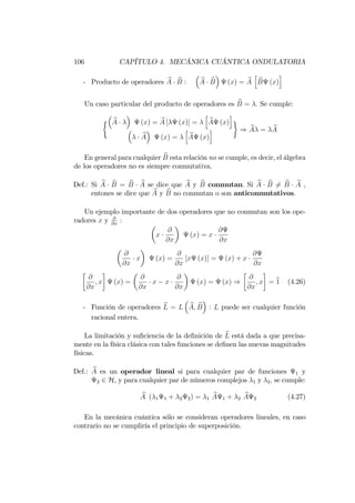 106 CAPÍTULO 4. MECÁNICA CUÁNTICA ONDULATORIA
- Producto de operadores bA bB : bA bB (x) = bA
h
bB (x)
i
Un caso particular del producto de operadores es bB = : Se cumple:
bA (x) = bA [ (x)] =
h
bA (x)
i
bA (x) =
h
bA (x)
i ) bA = bA
En general para cualquier bB esta relación no se cumple, es decir, el álgebra
de los operadores no es siempre conmutativa.
Def.: Si bA bB = bB bA se dice que bA y bB conmutan. Si bA bB 6= bB bA ,
entones se dice que bA y bB no conmutan o son anticonmutativos.
Un ejemplo importante de dos operadores que no conmutan son los ope-
radores x y @
@x
:
x
@
@x
(x) = x
@
@x
@
@x
x (x) =
@
@x
[x (x)] = (x) + x
@
@x
@
@x
; x (x) =
@
@x
x x
@
@x
(x) = (x) )
@
@x
; x = b1 (4.26)
- Función de operadores bL = L bA; bB : L puede ser cualquier función
racional entera.
La limitación y su…ciencia de la de…nición de bL está dada a que precisa-
mente en la física clásica con tales funciones se de…nen las nuevas magnitudes
físicas.
Def.: bA es un operador lineal si para cualquier par de funciones 1 y
2 2 H, y para cualquier par de números complejos 1 y 2; se cumple:
bA ( 1 1 + 2 2) = 1
bA 1 + 2
bA 2 (4.27)
En la mecánica cuántica sólo se consideran operadores lineales, en caso
contrario no se cumpliría el principio de superposición.
 