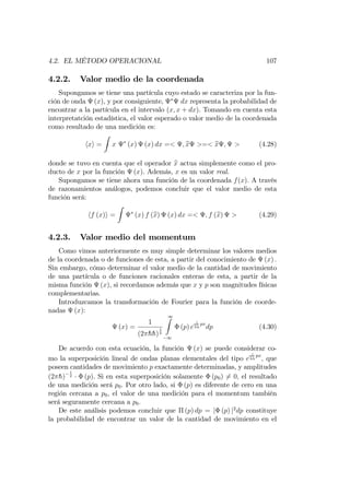 4.2. EL MÉTODO OPERACIONAL 107
4.2.2. Valor medio de la coordenada
Supongamos se tiene una partícula cuyo estado se caracteriza por la fun-
ción de onda (x), y por consiguiente, dx representa la probabilidad de
encontrar a la partícula en el intervalo (x; x + dx). Tomando en cuenta esta
interpretatción estadística, el valor esperado o valor medio de la coordenada
como resultado de una medición es:
hxi =
Z
x (x) (x) dx =< ; bx >=< bx ; > (4.28)
donde se tuvo en cuenta que el operador bx actua simplemente como el pro-
ducto de x por la función (x). Además, x es un valor real.
Supongamos se tiene ahora una función de la coordenada f(x): A través
de razonamientos análogos, podemos concluir que el valor medio de esta
función será:
hf (x)i =
Z
(x) f (bx) (x) dx =< ; f (bx) > (4.29)
4.2.3. Valor medio del momentum
Como vimos anteriormente es muy simple determinar los valores medios
de la coordenada o de funciones de esta, a partir del conocimiento de (x) :
Sin embargo, cómo determinar el valor medio de la cantidad de movimiento
de una partícula o de funciones racionales enteras de esta, a partir de la
misma función (x), si recordamos además que x y p son magnitudes físicas
complementarias.
Introduzcamos la transformación de Fourier para la función de coorde-
nadas (x):
(x) =
1
(2 hh)
1
2
1Z
1
(p) e
i
hh
px
dp (4.30)
De acuerdo con esta ecuación, la función (x) se puede considerar co-
mo la superposición lineal de ondas planas elementales del tipo e
i
hh
px
; que
poseen cantidades de movimiento p exactamente determinadas, y amplitudes
(2 h)
1
2 (p). Si en esta superposición solamente (p0) 6= 0; el resultado
de una medición será p0. Por otro lado, si (p) es diferente de cero en una
región cercana a p0, el valor de una medición para el momentum también
será seguramente cercana a p0.
De este análisis podemos concluir que (p) dp = j (p) j2
dp constituye
la probabilidad de encontrar un valor de la cantidad de movimiento en el
 