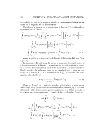 108 CAPÍTULO 4. MECÁNICA CUÁNTICA ONDULATORIA
intervalo (p; p + dp) : (p) se puede considerar entonces como la función de
onda en el espacio de los momentum.
Calculemos la integral de la norma para la función (x) utilizando su
representación de Fourier:
1Z
1
j (x) j2
dx =
1
2 hh
1Z
1
2
4
1Z
1
(p0
) e
i
hh
p0x
dp0
3
5
2
4
1Z
1
(p) e
i
hh
px
dp
3
5 dx =
1Z
1
1Z
1
(p0
) (p)
2
4 1
2 hh
1Z
1
e
i
hh
(p p0)x
dx
3
5 dpdp0
=
1Z
1
1Z
1
(p0
) (p) (p p0
) dpdp0
=
1Z
1
j (p) j2
dp = 1 (4.31)
donde se utilizó la representación de Fourier de la función Delta de Dirac
(p p0
).
La ecuación 4.31 indica que la norma se mantiene invariante respecto
a la transformación de Fourier. La condición de normalización es la misma
en el espacio de coordenadas y en el de los momentum. La transformada de
Fourier establece la regla para pasar de un espacio al otro, y pasar de esta
forma de la función (x) a la representación (p) ; y viceversa. De forma
general, esta relación es:
(r) =
1
(2 hh)
3
2
Z
(p) e
i
hh
pr
dp (4.32)
Como se destacó en el epígrafe anterior, al introducir la ecuación de
Schrödinger surge determinada relación entre el momentum p y el operador
diferencial ih @
@x
. Demostremos que es precisamente este último operador la
representación del momentum en el espacio de las coordenadas. En efecto,
ih
1Z
1
(x)
@
@x
(x) dx =
i
2
1Z
1
2
4
1Z
1
(p0
) e
i
hh
p0x
dp0
3
5 @
@x
2
4
1Z
1
(p) e
i
hh
px
dp
3
5 dx =
1Z
1
(p0
) dp0
1Z
1
p (p) dp
2
4 1
2 hh
1Z
1
e
i
hh
(p p0)x
dx
3
5 =
 