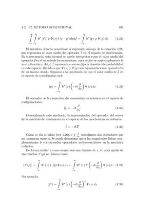 4.2. EL MÉTODO OPERACIONAL 109
1Z
1
1Z
1
(p0
) p (p) (p p0
) dpdp0
=
1Z
1
(p) p (p) dp (4.33)
El miembro derecho constituye la expresión análoga de la ecuación 4.28,
que representa el valor medio del operador bx en el espacio de coordenadas.
En consecuencia, esta integral se puede interpretar como el valor medio del
operador bp en el espacio de los momentum, cuya acción es aquí simplemente la
multiplicación y j (p) j2
representa como se dijo la densidad de probabilidad
en este espacio. Debido a que (x) y (p) son representaciones equivalentes
de un mismo estado, llegamos a la conclusión de que el valor medio de bp en
el espacio de coordenadas será:
hpi =
1Z
1
(x) ih
@
@x
(x) dx (4.34)
El operador de la proyección del momentum es entonces en el espacio de
con…guraciones:
bpx = ih
@
@x
(4.35)
Generalizando este resultado, la representación del operador del vector
de la cantidad de movimiento en el espacio de las coordenadas es entonces:
bp = ihr (4.36)
Como se vio al inicio (ver 4.26), x y @
@x
constituyen dos operadores que
no conmutan entre si. Se puede demostrar que a las magnitudes físicas com-
plementarias le corresponden operadores anticonmutativos en la mecánica
cuántica.
De forma similar a como ocurre con una función de x, el valor medio de
una función F (p) se obtiene como:
hF (p)i =
1Z
1
(x) F (bp) (x) dx =
1Z
1
(x) F ih
@
@x
(x) dx (4.37)
Por ejemplo,
hpn
i =
1Z
1
(x) ih
@
@x
n
(x) dx (4.38)
 