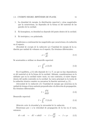1.1. CUERPO NEGRO. HIPÓTESIS DE PLANK. 11
1. La densidad de energía, la distribución espectral y otras magnitudes
que la caracterizan, no dependen de la forma ni del material de las
paredes de la cavidad.
2. Es homogénea, su densidad no depende del punto dentro de la cavidad.
3. Es isotrópica y no polarizada.
Analicemos a continuación las magnitudes que caracterizan a la radiación
en el espacio.
Densidad de energía de la radiación ( ): Cantidad de energía de la ra-
diación por unidad de volumen en el espacio. En términos diferenciales:
=
dE
dV
(1.1)
Se acostumbra a utilizar su desarrollo espectral:
=
Z 1
0
( ) d (1.2)
En el equilibrio, ( ) sólo depende de y T, ya que no hay dependencia
ni del material ni de la forma de la cavidad. Además, consideraremos en lo
adelante que en la cavidad existe vacío, en caso contrario, sí existe depen-
dencia del medio contenido en la cavidad. La tarea principal en la teoría de
la radiación térmica consiste en encontrar la función universal T ( ) .
Intensidad de la radiación (I): Cantidad de energía que atraviesa en la
unidad de tiempo el área unitaria perpendicular a la dirección de propagación.
En términos diferenciales:
I =
d2
E
dtdS
(1.3)
Desarrollo espectral:
I =
Z 1
0
I ( ) d (1.4)
Relación entre la densidad y la intensidad de la radiación.
Denotemos por c a la velocidad de propagación de la luz en el vacío,
entonces:
dl = cdt ! dV = cdtdS ! I = c
dE
dV
! I = c (1.5)
 