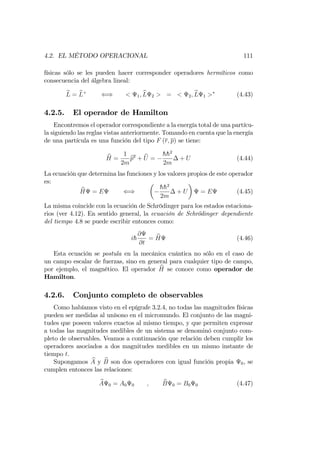 4.2. EL MÉTODO OPERACIONAL 111
físicas sólo se les pueden hacer corresponder operadores hermíticos como
consecuencia del álgebra lineal:
bL = bL+
() < 1; bL 2 > = < 2; bL 1 > (4.43)
4.2.5. El operador de Hamilton
Encontremos el operador correspondiente a la energía total de una partícu-
la siguiendo las reglas vistas anteriormente. Tomando en cuenta que la energía
de una partícula es una función del tipo F (r; p) se tiene:
bH =
1
2m
bp2
+ bU =
hh2
2m
+ U (4.44)
La ecuación que determina las funciones y los valores propios de este operador
es:
bH = E ()
hh2
2m
+ U = E (4.45)
La misma coincide con la ecuación de Schrödinger para los estados estaciona-
rios (ver 4.12). En sentido general, la ecuación de Schrödinger dependiente
del tiempo 4.8 se puede escribir entonces como:
ih
@
@t
= bH (4.46)
Esta ecuación se postula en la mecánica cuántica no sólo en el caso de
un campo escalar de fuerzas, sino en general para cualquier tipo de campo,
por ejemplo, el magnético. El operador bH se conoce como operador de
Hamilton.
4.2.6. Conjunto completo de observables
Como habíamos visto en el epígrafe 3.2.4, no todas las magnitudes físicas
pueden ser medidas al unísono en el micromundo. El conjunto de las magni-
tudes que poseen valores exactos al mismo tiempo, y que permiten expresar
a todas las magnitudes medibles de un sistema se denominó conjunto com-
pleto de observables. Veamos a continuación que relación deben cumplir los
operadores asociados a dos magnitudes medibles en un mismo instante de
tiempo t.
Supongamos bA y bB son dos operadores con igual función propia 0, se
cumplen entonces las relaciones:
bA 0 = A0 0 ; bB 0 = B0 0 (4.47)
 