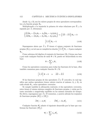 112 CAPÍTULO 4. MECÁNICA CUÁNTICA ONDULATORIA
donde A0 y B0 son los valores propios de estos operadores correspondien-
tes a la función propia 0:
Multiplicando a la izquierda la primera de estas relaciones por bB; y la
segunda por bA; obtenemos:
bB bA 0 = bBA0 0 = A0
bB 0 = A0B0 0
bA bB 0 = bAB0 0 = B0
bA 0 = B0A0 0
) bA bB bB bA 0 = 0
h
bA; bB
i
0 = 0 (4.48)
Supongamos ahora que bA y bB tienen el mismo conjunto de funciones
propias f ng, en tal caso se cumplirá la relación
h
bA; bB
i
n = 0 para cualquier
n.
Como sabemos del álgebra el conjunto de funciones f ng forma una base
y por ende cualquier función de onda 2 H; puede ser desarrollada en esta
base:
=
X
n
cn n (4.49)
Como los operadores conmutan para todas las funciones de la base, ellos
también conmutan para cualquier función 2 H:
h
bA; bB
i
= 0 ) bA bB = bB bA (4.50)
Si las funciones propias de dos operadores bA y bB coinciden, lo cual sig-
ni…ca que ambos operadores tienen valores exactos al unísono An y Bn en
cada estado n; estos operadores conmutan.
Se cumple también la a…rmación contraria: si dos operadores conmutan,
estos tienen el mismo sistema completo de funciones propias, y están por lo
tanto asociados a magnitudes medibles en los mismos instantes de tiempo.
En efecto, supongamos que bA y bB conmutan, y poseen además los conjuntos
de funciones propias f a
ng y f b
mg:
bA a
n = An
a
n ; bB b
m = Bm
b
m (4.51)
Cualquier función a
n admite el siguiente desarrollo por la base que con-
forman las funciones f b
mg:
a
n =
X
m
ca
nm
b
m (4.52)
 
