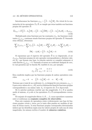 4.2. EL MÉTODO OPERACIONAL 113
Introduzcamos las funciones 'nm = bA An
b
m: En virtud de la con-
mutación de los operadores bA y bB; se cumple que estas también son funciones
propias del operador bB:
bB'nm = bB bA An
b
m = bA An
bB b
m = bA An Bm
b
m = Bm'nm
(4.53)
Multiplicando estas funciones por las constantes ca
nm, las funciones resul-
tantes ca
nm'nm continuan siendo funciones propias del operador bB: Sumando
estas últimas, obtenemos:
X
m
ca
nm'nm =
X
m
ca
nm
bA An
b
m = bA
X
m
ca
nm
b
m An
X
m
ca
nm
b
m =
bA a
n An
a
n = bA An
a
n = 0 (4.54)
Si suponemos que el espectro del operador bB es no degenerado, al ser
ca
nm'nm funciones propias de este operador correspondientes a distintos valo-
res Bm; que forman una base, la relación anterior se cumplirá solamente si
cada función ca
nm'nm = 0. Tomando al menos un coe…ciente desigual de cero,
lo cual garantiza que la función a
n también lo sea, por ejemplo:
ca
nm = 0 m 6= n
ca
nn 6= 0; 'nn = 0 m = n
(4.55)
Esta condición implica que las funciones propias de ambos operadores coin-
ciden
'nn = 0 ) bA An
b
n = 0 ) b
n = a
n
Notemos que si más de un coe…ciente ca
nm es desigual de cero entonces, 'nm =
0 para estos valores de m; y a
n será la combinación lineal de funciones propias
correspondientes a un mismo valor An: el espectro de bA es degenerado.
De lo anterior podemos concluir que dos magnitudes A y B se pueden
medir al unísono, sí y sólo sí, los operadores bA y bB correspondientes conmu-
tan.
El conjunto de magnitudes físicas A, B,..., L; cuyos operadores conmutan
entre sí conforman un conjunto completo de observables.
Para este conjunto de operadores existe evidentemente una base de fun-
ciones propias común y única, por lo tanto ellos pueden ser medidos al uní-
sono de forma exacta. A estas funciones propias corresponden determinados
índices que las identi…can según sean los valores propios de cada una de estas
magnitudes, los mismos reciben el nombre de números cuánticos.
 