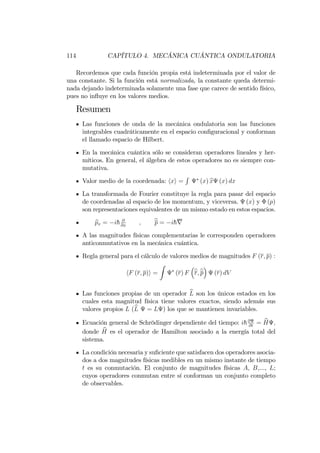 114 CAPÍTULO 4. MECÁNICA CUÁNTICA ONDULATORIA
Recordemos que cada función propia está indeterminada por el valor de
una constante. Si la función está normalizada, la constante queda determi-
nada dejando indeterminada solamente una fase que carece de sentido físico,
pues no in‡uye en los valores medios.
Resumen
Las funciones de onda de la mecánica ondulatoria son las funciones
integrables cuadráticamente en el espacio con…guracional y conforman
el llamado espacio de Hilbert.
En la mecánica cuántica sólo se consideran operadores lineales y her-
míticos. En general, el álgebra de estos operadores no es siempre con-
mutativa.
Valor medio de la coordenada: hxi =
R
(x) bx (x) dx
La transformada de Fourier constituye la regla para pasar del espacio
de coordenadas al espacio de los momentum, y viceversa. (x) y (p)
son representaciones equivalentes de un mismo estado en estos espacios.
bpx = ih @
@x
; bp = ihr
A las magnitudes físicas complementarias le corresponden operadores
anticonmutativos en la mecánica cuántica.
Regla general para el cálculo de valores medios de magnitudes F (r; p) :
hF (r; p)i =
Z
(r) F br;bp (r) dV
Las funciones propias de un operador bL son los únicos estados en los
cuales esta magnitud física tiene valores exactos, siendo además sus
valores propios L (bL = L ) los que se mantienen invariables.
Ecuación general de Schrödinger dependiente del tiempo: ih@
@t
= bH ;
donde bH es el operador de Hamilton asociado a la energía total del
sistema.
La condición necesaria y su…ciente que satisfacen dos operadores asocia-
dos a dos magnitudes físicas medibles en un mismo instante de tiempo
t es su conmutación. El conjunto de magnitudes físicas A, B,..., L;
cuyos operadores conmutan entre sí conforman un conjunto completo
de observables.
 