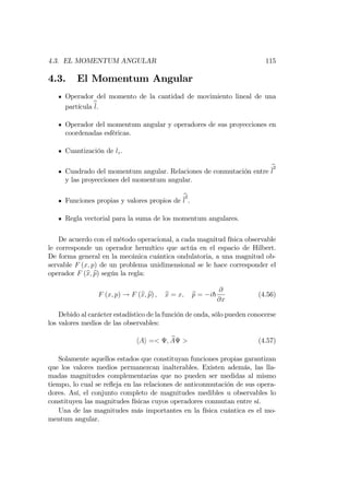 4.3. EL MOMENTUM ANGULAR 115
4.3. El Momentum Angular
Operador del momento de la cantidad de movimiento lineal de una
partícula bl.
Operador del momentum angular y operadores de sus proyecciones en
coordenadas esféricas.
Cuantización de lz.
Cuadrado del momentum angular. Relaciones de conmutación entre
b
l
2
y las proyecciones del momentum angular.
Funciones propias y valores propios de
b
l
2
.
Regla vectorial para la suma de los momentum angulares.
De acuerdo con el método operacional, a cada magnitud física observable
le corresponde un operador hermítico que actúa en el espacio de Hilbert.
De forma general en la mecánica cuántica ondulatoria, a una magnitud ob-
servable F (x; p) de un problema unidimensional se le hace corresponder el
operador F (bx; bp) según la regla:
F (x; p) ! F (bx; bp) ; bx = x; bp = ih
@
@x
(4.56)
Debido al carácter estadístico de la función de onda, sólo pueden conocerse
los valores medios de las observables:
hAi =< ; bA > (4.57)
Solamente aquellos estados que constituyan funciones propias garantizan
que los valores medios permanezcan inalterables. Existen además, las lla-
madas magnitudes complementarias que no pueden ser medidas al mismo
tiempo, lo cual se re‡eja en las relaciones de anticonmutación de sus opera-
dores. Así, el conjunto completo de magnitudes medibles u observables lo
constituyen las magnitudes físicas cuyos operadores conmutan entre sí.
Una de las magnitudes más importantes en la física cuántica es el mo-
mentum angular.
 