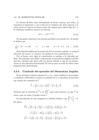 4.3. EL MOMENTUM ANGULAR 119
La función debe estar determinada de forma unívoca, por tanto, al
completar el argumento ' una vuelta de 2 radianes este debe regresar a su
valor inicial (se regresa al mismo punto del espacio para valores …jos de r y
). Debemos satisfacer entonces la relación:
e
i
hh
lz'
= e
i
hh
lz('+2 )
(4.71)
El exponente constituye una función periódica con período 2 i, de donde
se deduce que
i
hh
lz 2 = m 2 i ) lz = mh; m = 0; 1; 2; ::: (4.72)
Esta relación implica que la proyección del momentum angular en cualquier
dirección del espacio se cuantiza. La unidad de esta cuantización es h.
Por su forma, esta regla de cuantización es análoga a la obtenida por
Bohr. Sin embargo, para Bohr l representaba al momentum angular total del
electrón, mientras que ahora sólo nos hemos referido a una de sus proyec-
ciones en una dirección determinada. El vector como un todo no existe como
magnitud bien determinada.
4.3.4. Cuadrado del operador del Momentum Angular
En la mecánica cuántica además de lz o mz, como también se acostumbra
a considerar re…riéndonos al valor en unidades de h, se introduce al operador
que resulta del cuadrado de bl:
b
l
2
= blxi + blyj + blzk
2
= bl2
x + bl2
y + bl2
z (4.73)
Notemos que la notación es
b
l
2
y no bl
2
como sería correcto, ya que l
2
no
existe, pues no existe el propio vector l.
La introducción de esta magnitud se justi…ca debido a que
b
l
2
;blz = 0.
En efecto,
b
l
2
blz = bl2
x + bl2
y + bl2
z
blz = blx
blx
blz + bly
bly
blz + bl3
z =
= blx
blz
blx ihbly + bly
blz
bly + ihblx + bl3
z
blz
b
l
2
= blz
bl2
x + bl2
y + bl2
z = blz
blx
blx + blz
bly
bly + bl3
z =
 