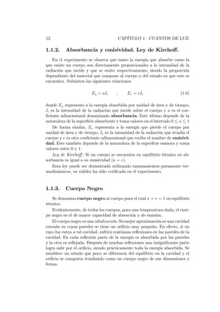 12 CAPÍTULO 1. CUANTOS DE LUZ.
1.1.2. Absorbancia y emisividad. Ley de Kircho¤.
En el experimento se observa que tanto la energía que absorbe como la
que emite un cuerpo son directamente proporcionales a la intensidad de la
radiación que incide y que se emite respectivamente, siendo la proporción
dependiente del material que compone al cuerpo y del estado en que este se
encuentra. Subsisten las siguientes relaciones:
Ea = aIi ; Ee = eIe (1.6)
donde Ea representa a la energía absorbida por unidad de área y de tiempo,
Ii es la intensidad de la radiación que incide sobre el cuerpo y a es el coe-
…ciente adimensional denominado absorbancia. Este último depende de la
naturaleza de la super…cie absorbente y toma valores en el intervalo 0 a 1
De forma similar, Ee representa a la energía que pierde el cuerpo por
unidad de área y de tiempo, Ie es la intensidad de la radiación que irradia el
cuerpo y e es otro coe…ciente adimensional que recibe el nombre de emisivi-
dad. Este también depende de la naturaleza de la super…cie emisora y toma
valores entre 0 y 1.
Ley de Kircho¤ : Si un cuerpo se encuentra en equilibrio térmico su ab-
sorbancia es igual a su emisividad (a = e).
Esta ley puede ser demostrada utilizando razonamientos puramente ter-
modinámicos, su validez ha sido veri…cada en el experimento.
1.1.3. Cuerpo Negro
Se denomina cuerpo negro al cuerpo para el cual a = e = 1 en equilibrio
térmico.
Evidentemente, de todos los cuerpos, para una temperatura dada, el cuer-
po negro es el de mayor capacidad de absorción y de emisión.
El cuerpo negro es una idealización. Su mejor aproximación es una cavidad
cerrada en cuyas paredes se tiene un ori…cio muy pequeño. En efecto, si un
rayo luz entra a tal cavidad, sufrirá continuas re‡exiones en las paredes de la
cavidad. En cada re‡exión parte de la energía es absorbida por las paredes
y la otra es re‡ejada. Después de muchas re‡exiones una insigni…cante parte
logra salir por el ori…cio, siendo prácticamente toda la energía absorbida. Se
establece un estado que poco se diferencia del equilibrio en la cavidad y el
ori…cio se comporta irradiando como un cuerpo negro de sus dimensiones y
forma.
 