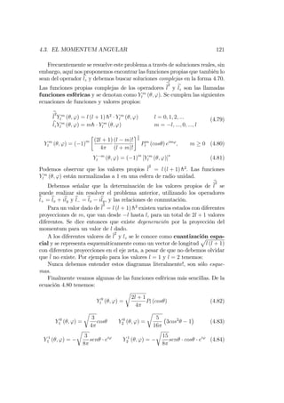 4.3. EL MOMENTUM ANGULAR 121
Frecuentemente se resuelve este problema a través de soluciones reales, sin
embargo, aquí nos proponemos encontrar las funciones propias que también lo
sean del operador blz y debemos buscar soluciones complejas en la forma 4.70.
Las funciones propias complejas de los operadores
b
l
2
y blz son las llamadas
funciones esféricas y se denotan como Y m
l ( ; '). Se cumplen las siguientes
ecuaciones de funciones y valores propios:
b
l
2
Y m
l ( ; ') = l (l + 1) h2
Y m
l ( ; ') l = 0; 1; 2; :::
blzY m
l ( ; ') = mh Y m
l ( ; ') m = l; :::; 0; :::; l
(4.79)
Y m
l ( ; ') = ( 1)m (2l + 1)
4
(l m)!
(l + m)!
1
2
Pm
l (cos ) eim'
; m 0 (4.80)
Y m
l ( ; ') = ( 1)m
[Y m
l ( ; ')] (4.81)
Podemos observar que los valores propios l
2
= l (l + 1) h2
: Las funciones
Y m
l ( ; ') están normalizadas a 1 en una esfera de radio unidad.
Debemos señalar que la determinación de los valores propios de
b
l
2
se
puede realizar sin resolver el problema anterior, utilizando los operadores
bl+ = blx + ibly y bl = blx ibly, y las relaciones de conmutación.
Para un valor dado de l
2
= l (l + 1) h2
existen varios estados con diferentes
proyecciones de m, que van desde l hasta l, para un total de 2l + 1 valores
diferentes. Se dice entonces que existe degeneración por la proyección del
momentum para un valor de l dado.
A los diferentes valores de l
2
y lz se le conoce como cuantización espa-
cial y se representa esquemáticamente como un vector de longitud
p
l (l + 1)
con diferentes proyecciones en el eje zeta, a pesar de que no debemos olvidar
que l no existe. Por ejemplo para los valores l = 1 y l = 2 tenemos:
Nunca debemos entender estos diagramas literalmente!, son sólo esque-
mas.
Finalmente veamos algunas de las funciones esféricas más sencillas. De la
ecuación 4.80 tenemos:
Y 0
l ( ; ') =
r
2l + 1
4
Pl (cos ) (4.82)
Y 0
1 ( ; ') =
r
3
4
cos Y 0
2 ( ; ') =
r
5
16
3cos2
1 (4.83)
Y 1
1 ( ; ') =
r
3
8
sen ei'
Y 1
2 ( ; ') =
r
15
8
sen cos ei'
(4.84)
 