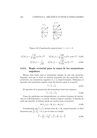 122 CAPÍTULO 4. MECÁNICA CUÁNTICA ONDULATORIA
Figura 4.9: Cuantización espacial para l = 1 y l = 2:
Y 2
2 ( ; ') =
r
15
32
sen2
e2i'
Y 2
3 ( ; ') =
r
105
32
sen2
cos e2i'
(4.85)
Y 0
0 ( ; ') =
1
p
4
Y 3
3 ( ; ') =
r
35
64
sen3
e3i'
(4.86)
4.3.5. Regla vectorial para la suma de los momentum
angulares
Hemos visto hasta aquí el momentum angular de una sola partícula.
Suponga- mos que se tiene un sistema compuesto por dos partículas inde-
pendientes con momentum angulares l1 y l2 respectivamente. De…namos al
operador del momentum angular total del sistema según la ecuación:
bl = bl1 +bl2 (4.87)
El operador de la proyección del momentum total será entonces:
blz = blz1 + blz2 (4.88)
Como las partículas son independientes, no existen términos de interac-
ción en el Hamiltoniano y se puede entonces separar variables, la función de
onda que describe al sistema puede ser escrita como el producto:
(r1; r2) = 1 (r1) 2 (r2) (4.89)
Considerando que bl1 y bl2 actúan sobre 1 y 2 respectivamente, es fácil
demostrar que
h
bl1;bl2
i
= 0, y por lo tanto se cumple:
b
l
2
= bl1 +bl2
2
=
b
l
2
1 + 2bl1
bl2 +
b
l
2
2 (4.90)
 