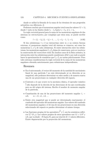 124 CAPÍTULO 4. MECÁNICA CUÁNTICA ONDULATORIA
donde se utilizó la fórmula de la suma de los términos de una progresión
aritmética con diferencia -2.
Podemos concluir que el momentum angular total toma los valores l (l + 1),
donde l varía en los límites desde l1 l2 hasta l1 + l2, si l1 > l2.
La regla vectorial general para la suma de los momentum angulares de dos
sistemas no interactuantes, por complejos que estos sean, se puede escribir
como:
l = jl1 l2j; jl1 l2j + 1; :::; l1 + l2 1; l1 + l2 (4.92)
Si dos subsistemas 1 y 2 no interactúan entre sí, y no existen fuerzas
externas, el momentum angular total del sistema se conserva, así como los
momentum l1 y l2 de cada subsistema. Si existe interacción entre los subsis-
temas, los momentum angulares l1 y l2 dejan de conservarse, pero se mantiene
la conservación del momentum total. En muchos casos de la física atómica, la
interacción entre los subsistemas puede considerarse débil y por ende se puede
hacer la aproximación de considerar que l1 y l2 no varían prácticamente. Para
tales sistemas consideraremos la regla vectorial de la suma de los momentum
angulares obtenida anteriormente para subsistemas independientes.
Resumen
En el micromundo, el vector del momento de la cantidad de movimiento
lineal de una partícula l no está determinado ni en dirección ni en
magnitud, sólo podemos determinar su valor medio y de manera exacta
una de sus proyecciones en cualquier dirección del espacio.
Contrario a lo que ocurre en la mecánica clásica, el operador cuántico
bl sólo depende de la elección de las direcciones de los ejes coordenados
pero no del origen del sistema. Recibe el nombre de momento angular
de la partícula.
Cuantización de una de las proyecciones del momento angular: lz =
mh; m = 0; 1; 2; :::
Existe otra magnitud que si puede ser determinada exactamente: el
cuadrado del operador del momentum angular. Los valores del cuadrado
del momentum angular y el de una de sus proyecciones en una dirección
seleccionada del espacio se pueden determinar al mismo tiempo.
Las funciones propias de los operadores
b
l
2
y blz son los armónicos esféri-
cos Y m
l ( ; '). Los valores propios de estos operadores son l (l + 1) h2
y
mh, que va desde lh hasta lh, para un total de 2l+1 valores diferentes.
Existe degeneración por la proyección del momentum.
 