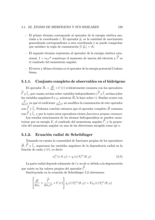 5.1. EL ÁTOMO DE HIDRÓGENO Y SUS SIMILARES 129
- El primer término corresponde al operador de la energía cinética aso-
ciada a la coordenada r. El operador bpr es la cantidad de movimiento
generalizada correspondiente a esta coordenada y se puede comprobar
que satisface la regla de conmutación [br; bpr] = ih.
- El segundo término representa al operador de la energía cinética rota-
cional. I = mer2
constituye el momento de inercia del electrón y
b
l
2
es
el cuadrado del momentum angular.
- El tercer y último término es el operador de la energía potencial Coulom-
biana.
5.1.1. Conjunto completo de observables en el hidrógeno
El operador bHr = bp2
r
2me
+ U (r) evidentemente conmuta con los operadores
b
l
2
y blz, por cuanto actúan sobre variables independientes (
b
l
2
y blz actúan sobre
las variables angulares y ', mientras bHr lo hace sobre r). Similar ocurre con
b
l
2
2mer2 ya que el coe…ciente 1
2mer2 no modi…ca la conmutación de este operador
con
b
l
2
y blz. Podemos concluir entonces que el operador completo bH conmuta
con
b
l
2
y blz, y por lo tanto estos operadores tienen funciones propias comunes.
Los estados estacionarios de los átomos hidrogenoideos se pueden carac-
terizar por su energía E, el cuadrado del momentum angular l
2
, y la proyec-
ción del momentum angular en una de las direcciones escogida como eje z.
5.1.2. Ecuación radial de Schrödinger
Tomando en cuenta la comunidad de funciones propias de los operadores
bH;
b
l
2
y blz, separemos las variables angulares de la dependencia radial en la
función de onda (r), es decir:
m
l (r; ; ') = l (r) Y m
l ( ; ') (5.5)
La parte radial depende solamente de l y no de m debido a la degeneración
que existe en los valores propios del operador
b
l
2
.
Sustituyendo en la ecuación de Schrödinger 5.2 obtenemos:
2
4 bp2
r
2me
+
b
l
2
2mer2
+ U (r)
3
5 l (r) Y m
l ( ; ') = E l (r) Y m
l ( ; ')
 
