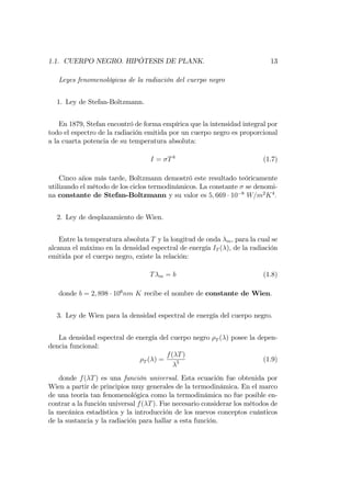 1.1. CUERPO NEGRO. HIPÓTESIS DE PLANK. 13
Leyes fenomenológicas de la radiación del cuerpo negro
1. Ley de Stefan-Boltzmann.
En 1879, Stefan encontró de forma empírica que la intensidad integral por
todo el espectro de la radiación emitida por un cuerpo negro es proporcional
a la cuarta potencia de su temperatura absoluta:
I = T4
(1.7)
Cinco años más tarde, Boltzmann demostró este resultado teóricamente
utilizando el método de los ciclos termodinámicos. La constante se denomi-
na constante de Stefan-Boltzmann y su valor es 5; 669 10 8
W=m2
K4
:
2. Ley de desplazamiento de Wien.
Entre la temperatura absoluta T y la longitud de onda m; para la cual se
alcanza el máximo en la densidad espectral de energía IT ( ); de la radiación
emitida por el cuerpo negro, existe la relación:
T m = b (1.8)
donde b = 2; 898 106
nm K recibe el nombre de constante de Wien.
3. Ley de Wien para la densidad espectral de energía del cuerpo negro.
La densidad espectral de energía del cuerpo negro T ( ) posee la depen-
dencia funcional:
T ( ) =
f( T)
5 (1.9)
donde f( T) es una función universal. Esta ecuación fue obtenida por
Wien a partir de principios muy generales de la termodinámica. En el marco
de una teoría tan fenomenológica como la termodinámica no fue posible en-
contrar a la función universal f( T). Fue necesario considerar los métodos de
la mecánica estadística y la introducción de los nuevos conceptos cuánticos
de la sustancia y la radiación para hallar a esta función.
 