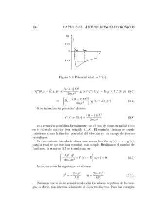 130 CAPÍTULO 5. ÁTOMOS MONOELECTRÓNICOS
Figura 5.1: Potencial efectivo V (r) :
Y m
l ( ; ') bHr l (r) +
l (l + 1) hh2
2mer2 l (r) Y m
l ( ; ') = E l (r) Y m
l ( ; ') (5.6)
) bHr +
l (l + 1) hh2
2mer2 l (r) = E l (r) (5.7)
Si se introduce un potencial efectivo:
V (r) = U (r) +
l (l + 1) hh2
2mer2
(5.8)
esta ecuación coincidirá formalmente con el caso de simetría radial visto
en el capítulo anterior (ver epígrafe 4.1.8). El segundo término se puede
considerar como la función potencial del electrón en un campo de fuerzas
centrífugas.
Es conveniente introducir ahora una nueva función ul (r) = r l (r),
para la cual se obtiene una ecuación más simple. Realizando el cambio de
funciones, la ecuación 5.7 se transforma en:
hh2
2me
d2
dr2
+ V (r) E ul (r) = 0 (5.9)
Introduzcamos las siguientes notaciones:
2
=
2meE
hh2
q =
2meZe2
hh2
(5.10)
Notemos que se están considerando sólo los valores negativos de la ener-
gía, es decir, nos interesa solamente el espectro discreto. Para las energías
 