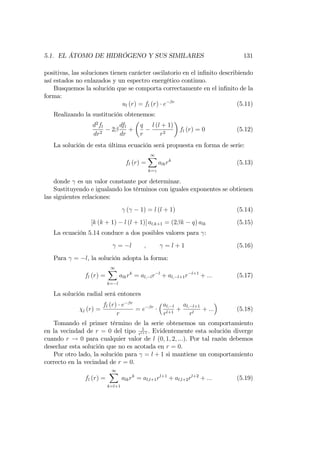 5.1. EL ÁTOMO DE HIDRÓGENO Y SUS SIMILARES 131
positivas, las soluciones tienen carácter oscilatorio en el in…nito describiendo
así estados no enlazados y un espectro energético continuo.
Busquemos la solución que se comporta correctamente en el in…nito de la
forma:
ul (r) = fl (r) e r
(5.11)
Realizando la sustitución obtenemos:
d2
fl
dr2
2
dfl
dr
+
q
r
l (l + 1)
r2
fl (r) = 0 (5.12)
La solución de esta última ecuación será propuesta en forma de serie:
fl (r) =
1X
k=
alkrk
(5.13)
donde es un valor constante por determinar.
Sustituyendo e igualando los términos con iguales exponentes se obtienen
las siguientes relaciones:
( 1) = l (l + 1) (5.14)
[k (k + 1) l (l + 1)] al;k+1 = (2 k q) alk (5.15)
La ecuación 5.14 conduce a dos posibles valores para :
= l ; = l + 1 (5.16)
Para = l, la solución adopta la forma:
fl (r) =
1X
k= l
alkrk
= al; lr l
+ al; l+1r l+1
+ ::: (5.17)
La solución radial será entonces
l (r) =
fl (r) e r
r
= e r al; l
rl+1
+
al; l+1
rl
+ ::: (5.18)
Tomando el primer término de la serie obtenemos un comportamiento
en la vecindad de r = 0 del tipo 1
rl+1 . Evidentemente esta solución diverge
cuando r ! 0 para cualquier valor de l (0; 1; 2; :::). Por tal razón debemos
desechar esta solución que no es acotada en r = 0.
Por otro lado, la solución para = l + 1 si mantiene un comportamiento
correcto en la vecindad de r = 0.
fl (r) =
1X
k=l+1
alkrk
= al;l+1rl+1
+ al;l+2rl+2
+ ::: (5.19)
 