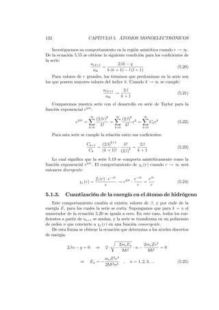 132 CAPÍTULO 5. ÁTOMOS MONOELECTRÓNICOS
Investiguemos su comportamiento en la región asintótica cuando r ! 1.
De la ecuación 5.15 se obtiene la siguiente condición para los coe…cientes de
la serie:
al;k+1
alk
=
2 k q
k (k + 1) l (l + 1)
(5.20)
Para valores de r grandes, los términos que predominan en la serie son
los que poseen mayores valores del índice k. Cuando k ! 1 se cumple:
al;k+1
alk
!
2
k + 1
(5.21)
Comparemos nuestra serie con el desarrollo en serie de Taylor para la
función exponencial e2 r
:
e2 r
=
1X
k=0
(2 r)k
k!
=
1X
k=0
(2 )k
k!
rk
=
1X
k=0
Ckrk
(5.22)
Para esta serie se cumple la relación entre sus coe…cientes:
Ck+1
Ck
=
(2 )k+1
(k + 1)!
k!
(2 )k
=
2
k + 1
(5.23)
Lo cual signi…ca que la serie 5.19 se comporta asintóticamente como la
función exponencial e2 r
. El comportamiento de l (r) cuando r ! 1 será
entonces divergente:
l (r) =
fl (r) e r
r
! e2 r e r
r
=
e r
r
(5.24)
5.1.3. Cuantización de la energía en el átomo de hidrógeno
Este comportamiento cambia si existen valores de , y por ende de la
energía E, para los cuales la serie se corta. Supongamos que para k = n el
numerador de la ecuación 5.20 se iguala a cero. En este caso, todos los coe-
…cientes a partir de an+1 se anulan, y la serie se transforma en un polinomio
de orden n que convierte a l (r) en una función convergente.
De esta forma se obtiene la ecuación que determina a los niveles discretos
de energía:
2 n q = 0 ) 2
r
2meEn
hh2
n
2meZe2
hh2
= 0
) En =
meZ2
e4
2hh2n2
; n = 1; 2; 3; ::: (5.25)
 