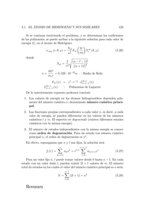5.1. EL ÁTOMO DE HIDRÓGENO Y SUS SIMILARES 133
Si se continua resolviendo el problema, y se determinan los coe…cientes
de los polinomios, se puede arribar a la siguiente solución para cada valor de
energía En en el átomo de Hidrógeno:
nlm (r; ; ') =
Nnl
a
3
2
Fnl
2r
na
Y m
l ( ; ') (5.26)
donde
Nnl =
2
n2
s
(n l 1)!
[(n + 1)!]3
a =
hh2
mee
= 0; 529 10 10
m : Radio de Bohr
Fnl (x) = xl
e
x
2 L2l+1
n l 1 (x)
L2l+1
n l 1 (x) : Polinomios de Laguerre
De lo anteriormente expuesto podemos concluir:
1. Los valores de energía en los átomos hidrogenoideos dependen sola-
mente del número cuántico n, denominado número cuántico princi-
pal.
2. Las funciones propias correspondientes a cada valor n, es decir, a cada
valor de energía, se pueden diferenciar en los valores de los números
cuánticos l y m. El espectro es degenerado (existen diferentes estados
cuánticos con la misma energía).
3. El número de estados independientes con la misma energía se conoce
como orden de degeneración. Para un estado con número cuántico
principal n, el orden de degeneración es n2
.
En efecto, supongamos que n y l son …jos, la solución será
fl (r) =
nX
k=l+1
alkrk
= rl+1
n 1 lX
i=0
al;l+i+1ri
(5.27)
Para un valor …jo n, l puede tomar valores desde 0 hasta n 1. En cada
estado con un valor dado l, pueden existir 2l + 1 valores de m. El número
total de estados en los cuales el valor del número cuántico principal es n será:
N =
n 1X
l=0
(2l + 1) = n2
(5.28)
Resumen
 