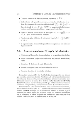 134 CAPÍTULO 5. ÁTOMOS MONOELECTRÓNICOS
Conjunto completo de observables en el hidrógeno: E; l
2
; lz:
En los átomos hidrogenoideos, la dependencia radial de la función de on-
da se determina por la ecuación unidimensional:
h
bp2
r
2me
+ V (r)
i
l (r) =
E l (r) ; donde V (r) = U (r) + l(l+1)hh2
2mer2 es un potencial efectivo que
contiene un término coulombiano y un potencial centrífugo.
Espectro discreto en el átomo de hidrógeno: En = meZ2e4
2hh2n2 ; n =
1; 2; 3; ::: es el número cuántico principal.
Funciones propias del átomo de hidrógeno: nlm (r; ; ') = Nnl
a
3
2
Fnl
2r
na
Y m
l ( ; ')
El espectro de los átomos hidrogenoideos es degenerado con orden de
degeneración n2
:
5.2. Átomos alcalinos. El espín del electrón.
Niveles energéticos de los átomos alcalinos en la aproximación dipolar.
Reglas de selección y leyes de conservación. La paridad. Series espec-
trales.
Estructura de dobletes. El espín del electrón.
Momentum angular total del átomo monoelectrónico.
Notación simbólica de los estados atómicos.
Los metales alcalinos (Li; Na; K, Rb, Cs) están compuestos por átomos
que presentan más de un electrón. No obstante, la estructura electrónica que
presentan sus átomos es tal, que el electrón más externo se encuentra muy
débilmente enlazado al núcleo. Este electrón recibe el nombre de electrón
de valencia y es el responsable del parecido que existe entre los espectros de
los átomos hidrogenoideos y los espectros atómicos de los metales alcalinos.
Consideraremos a los metales alcalinos como sistemas monoelectrónicos,
donde el núcleo atómico y los Z 1 electrones internos conforman un núcleo
efectivo o corión de carga +e. El electrón de valencia se moverá bajo la
in‡uencia del campo creado por el corión. Existe una diferencia importante
con el hidrógeno, el corión no puede ser considerado como una partícula
puntual y hay que tomar en consideración su estructura.
 