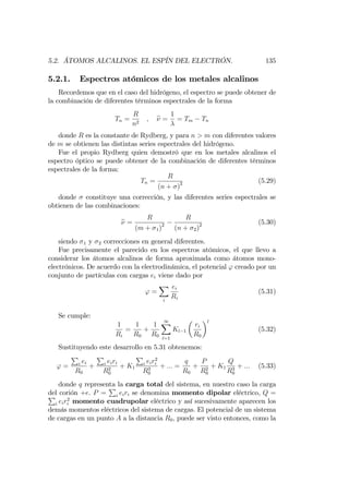 5.2. ÁTOMOS ALCALINOS. EL ESPÍN DEL ELECTRÓN. 135
5.2.1. Espectros atómicos de los metales alcalinos
Recordemos que en el caso del hidrógeno, el espectro se puede obtener de
la combinación de diferentes términos espectrales de la forma
Tn =
R
n2
; e =
1
= Tm Tn
donde R es la constante de Rydberg, y para n > m con diferentes valores
de m se obtienen las distintas series espectrales del hidrógeno.
Fue el propio Rydberg quien demostró que en los metales alcalinos el
espectro óptico se puede obtener de la combinación de diferentes términos
espectrales de la forma:
Tn =
R
(n + )2 (5.29)
donde constituye una corrección, y las diferentes series espectrales se
obtienen de las combinaciones:
e =
R
(m + 1)2
R
(n + 2)2 (5.30)
siendo 1 y 2 correcciones en general diferentes.
Fue precisamente el parecido en los espectros atómicos, el que llevo a
considerar los átomos alcalinos de forma aproximada como átomos mono-
electrónicos. De acuerdo con la electrodinámica, el potencial ' creado por un
conjunto de partículas con cargas ei viene dado por
' =
X
i
ei
Ri
(5.31)
Se cumple:
1
Ri
=
1
R0
+
1
R0
1X
l=1
Kl 1
ri
R0
l
(5.32)
Sustituyendo este desarrollo en 5.31 obtenemos:
' =
P
i ei
R0
+
P
i eiri
R2
0
+ K1
P
i eir2
i
R3
0
+ ::: =
q
R0
+
P
R2
0
+ K1
Q
R3
0
+ ::: (5.33)
donde q representa la carga total del sistema, en nuestro caso la carga
del corión +e. P =
P
i eiri se denomina momento dipolar eléctrico, Q =P
i eir2
i momento cuadrupolar eléctrico y así sucesivamente aparecen los
demás momentos eléctricos del sistema de cargas. El potencial de un sistema
de cargas en un punto A a la distancia R0; puede ser visto entonces, como la
 