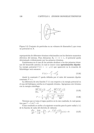 136 CAPÍTULO 5. ÁTOMOS MONOELECTRÓNICOS
Figura 5.2: Conjunto de partículas en un volumen de dimensión L que crean
un potencial en A.
superposición de diferentes términos relacionados con los distintos momentos
eléctricos del sistema. Para distancias R0 >> L s ri; el potencial queda
determinado evidentemente por los primeros términos.
Limitémonos en el caso de los metales alcalinos a los dos primeros térmi-
nos del desarrollo anterior, lo cual se conoce como aproximación dipolar.
La energía potencial U (r) = e ' (r) que aparecerá en la ecuación de
Schrödinger será entonces:
U (r) =
e2
r
C
e2
r2
(5.34)
donde la constante C queda de…nida por el valor del momento dipolar
constante P s e:
La diferencia de esta función U (r) con respecto a la energía potencial en
el caso del hidrógeno estriba en el segundo término. Agrupemos este término
con la energía centrífuga:
hh2
2me
l (l + 1)
r2
C
e2
r2
=
hh2
2me
l (l + 1)
r2
(5.35)
l =
1
2
+
s
l +
1
2
2
2meCe2
hh2
(5.36)
Notemos que se toma el signo positivo en la raiz cuadrada, lo cual garan-
tiza que l = l si C = 0:
Como resultado se arriba a la siguiente ecuación para la parte radial (r)
de la función de onda del electrón de valencia:
d2
dr2
+
2
r
d
dr
+
q
r
2 l (l + 1)
r2
(r) = 0 (5.37)
 