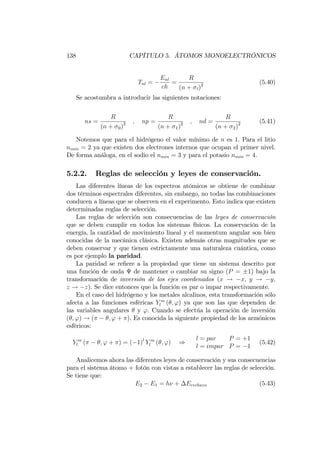 138 CAPÍTULO 5. ÁTOMOS MONOELECTRÓNICOS
Tnl =
Enl
ch
=
R
(n + l)2 (5.40)
Se acostumbra a introducir las siguientes notaciones:
ns =
R
(n + 0)2 ; np =
R
(n + 1)2 ; nd =
R
(n + 2)2 (5.41)
Notemos que para el hidrógeno el valor mínimo de n es 1. Para el litio
nmin = 2 ya que existen dos electrones internos que ocupan el primer nivel.
De forma análoga, en el sodio el nmin = 3 y para el potasio nmin = 4.
5.2.2. Reglas de selección y leyes de conservación.
Las diferentes líneas de los espectros atómicos se obtiene de combinar
dos términos espectrales diferentes, sin embargo, no todas las combinaciones
conducen a líneas que se observen en el experimento. Esto indica que existen
determinadas reglas de selección.
Las reglas de selección son consecuencias de las leyes de conservación
que se deben cumplir en todos los sistemas físicos. La conservación de la
energía, la cantidad de movimiento lineal y el momentum angular son bien
conocidas de la mecánica clásica. Existen además otras magnitudes que se
deben conservar y que tienen estrictamente una naturaleza cuántica, como
es por ejemplo la paridad.
La paridad se re…ere a la propiedad que tiene un sistema descrito por
una función de onda de mantener o cambiar su signo (P = 1) bajo la
transformación de inversión de los ejes coordenados (x ! x; y ! y;
z ! z). Se dice entonces que la función es par o impar respectivamente.
En el caso del hidrógeno y los metales alcalinos, esta transformación sólo
afecta a las funciones esféricas Y m
l ( ; ') ya que son las que dependen de
las variables angulares y '. Cuando se efectúa la operación de inversión
( ; ') ! ( ; ' + ). Es conocida la siguiente propiedad de los armónicos
esféricos:
Y m
l ( ; ' + ) = ( 1)l
Y m
l ( ; ') )
l = par P = +1
l = impar P = 1
(5.42)
Analicemos ahora las diferentes leyes de conservación y sus consecuencias
para el sistema átomo + fotón con vistas a establecer las reglas de selección.
Se tiene que:
E2 E1 = h + Erechazo (5.43)
 