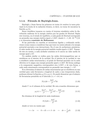 14 CAPÍTULO 1. CUANTOS DE LUZ.
1.1.4. Fórmula de Rayleigh-Jeans.
Rayleigh y Jeans fueron los primeros en tratar de resolver la tarea prin-
cipal en la teoría de la radiación térmica, es decir, en tratar de encontrar la
función T ( ).
Estos cientí…cos tomaron en cuenta el teorema estadístico sobre la dis-
tribución uniforme de la energía cinética por los grados de libertad. Según
este teorema, en el estado de equilibrio, a cada grado de libertad corresponde
en promedio una energía cinética igual a 1=2kT, donde k = 1; 38 10 23
J=K
y se denomina constante de Boltzmann.
Si las partículas en cuestión se encuentran ligadas y realizando oscila-
ciones (como vamos a considerar) hay que tener en cuenta además a la energía
potencial asociada a sus interacciones. En el caso de oscilaciones armónicas,
el valor medio de la energía potencial también resulta igual a 1=2kT. Toman-
do esto en cuenta, a cada oscilador armónico se le asocia un valor medio de
energía igual a kT.
Un análisis similar se realiza para las ondas electromagnéticas que se
establecen en el interior de la cavidad. En el interior de la cavidad se van
a establecer ondas estacionarias y al grado de libertad asociado con la onda
eléctrica se le asigna una energía promedio igual a 1=2kT: De forma análoga
a la componente magnética corresponderá otro 1=2kT, y de esta forma, a
cada onda estacionaria corresponderá en promedio una energía " = kT.
Si se determina el número de ondas estacionarias que se establecen en una
cavidad para cada frecuencia o longitud de onda a una temperatura dada,
podemos obtener la función T ( ) o T (v). Se puede demostrar que el número
de frecuencias permitido en el intervalo ( ; + d ) es:
N( )d =
8 V
c3
2
d (1.10)
donde V es el volumen de la cavidad. De esta ecuación obtenemos que:
T ( ) =
8 2
c3
" =
8 2
c3
kT =
8 k
c3
2
T (1.11)
En términos de la longitud de onda tendremos:
N( )d =
8 V
4 d (1.12)
donde se tuvo en cuenta que:
c = ! 0 = d + d ! d =
c
2 d (1.13)
 