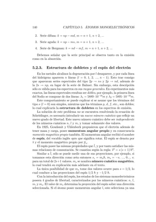 140 CAPÍTULO 5. ÁTOMOS MONOELECTRÓNICOS
2. Serie difusa: k = np md, m = n + 1; n + 2; :::
3. Serie aguda: k = np ms, m = n + 1; n + 2; :::
4. Serie de Bergman: k = nd mf, m = n + 1; n + 2; :::
Debemos señalar que la serie principal se observa tanto en la emisión
como en la absorción.
5.2.3. Estructura de dobletes y el espín del electrón
En los metales alcalinos la degeneración por l desaparece, y por cada línea
del hidrógeno aparecen n líneas (l = 0; 1; 2; :::; n 1). Esto trae consigo
que aparezcan series espectrales del tipo 2p ! ns y 2p ! nd, además de
la 2s ! np, en lugar de la serie de Balmer. Sin embargo, esta descripción
sólo es válida para los espectros en sus razgos generales. En experimentos más
exactos, las líneas espectrales resultan ser dobles, por ejemplo, la primera línea
del Sodio se compone de dos líneas: 1 = 5889 10 10
m y 2 = 5895 10 10
m:
Este comportamiento se puede explicar si se asume que los términos del
tipo s (l = 0) son simples, mientras que los términos p, d, f, etc., son dobles;
lo cual explicaría la estructura de dobletes en los espectros de emisión.
La solución de este problema no se encuentra resolviendo la ecuación de
Schrödinger, es necesario introducir un nuevo número cuántico que re‡eje un
nuevo grado de libertad. Este nuevo número cuántico debe ser independiente
de los números cuánticos n, l y m, y tomar solamente dos valores.
En 1925, Goudsmit y Uhlenbeck propusieron que el electrón además de
tener masa y carga, posee momentum angular propio y en consecuencia
momento magnético propio también. El momentum angular recibió el nombre
de espín, del vocablo inglés spin que signi…ca rotar. El espín se denota por
s y el momento magnético propio por s.
El espín posee las mismas propiedades que l, y por tanto satisface las mis-
mas relaciones de conmutación. Se cuantiza según la regla: s2
= s (s + 1) h2
.
Similar a l, sólo se puede medir una de sus proyecciones, por ejemplo, si
tomamos esta dirección como zeta entonces sz = msh, ms = s; :::; 0:::; s;
para un total de 2s+1 valores. ms se nombra número cuántico magnético,
lo cual tendrá su explicación más adelante en el texto.
La única posibilidad de que ms tome dos valores ocurre para s = 1=2, lo
cual conduce a las proyecciones del espín 1=2 h y 1=2 h.
Con la introducción del espín, los estados de los sistemas monoelectrónicos
poseen 4 grados de libertad, caracterizados por los números cuánticos: n, l,
m, y ms. El valor de ms determina la proyección del espín sobre una dirección
seleccionada. Si el átomo posee momentum angular l, este selecciona ya una
 
