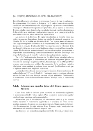 5.2. ÁTOMOS ALCALINOS. EL ESPÍN DEL ELECTRÓN. 141
dirección del espacio a través de su proyección lz, sobre la cual el espín posee
dos proyecciones. Si el estado es de tipo s, l = 0, todo el momentum angular
viene dado a través del momentum angular propio s y no existe una dirección
privilegiada sobre la cual se pueda este proyectar. Así se explica la existencia
de estos estados como singletes. La energía involucrada en el desdoblamiento
de los niveles será analizada en el próximo epígrafe, y es consecuencia de la
interacción conocida como interacción espín-orbital.
Los autores de la hipótesis del espín consideraban al electrón como una
bolita cargada, de dimensiones …nitas, que giraba alrededor de su propio eje.
El radio del electrón debe ser del orden de 10 15
m, y para poseer el momen-
tum angular magnético observado en el experimento debe tener velocidades
lineales en su ecuador de alrededor 300 veces mayores que la velocidad de la
luz, lo cual re‡eja una gran contradicción de esta representación corpuscular
clásica. El electrón es un ente material mucho más complejo que mani…esta
propiedades de corpúsculo y onda al mismo tiempo. El espín constituye una
propiedad intrínseca de carácter cuántico, sin análogo clásico alguno.
En 1927, Pauli generalizó la ecuación de Schrödinger introduciendo un
término que contempla la interacción del momento magnético propio del
electrón con un campo magnético externo. Sin embargo, fue en 1928 que Dirac
propuso una ecuación que satisface las exigencias de la mecánica cuántica
relativista, y que contiene al espín de forma natural. Quedó aclarado así, que
el espín es además una propiedad relativista.
La introducción del espín impone una generalización de nuestra función de
onda en la forma (r; ms; t), donde r y t varían de manera continua, mientras
que ms lo hace de forma discreta con dos valores solamente. Comúnmente
se acostumbra a denominar la variable discreta de espín como la coordenada
interna.
5.2.4. Momentum angular total del átomo monoelec-
trónico
Como se ha visto el electrón posee dos tipos de momentum angulares:
el momentum orbital l y el de espín s. Para obtener su momentum angular
total debemos combinar ambas magnitudes.
Recordemos que si dos sistemas no interactúan entre sí, y no existen
fuerzas externas, el momentum angular total se conserva, así como los mo-
mentum angulares de ambos sistemas por separado. En presencia de interac-
ción, los momentum de cada sistema dejan de conservarse, manteniéndose
solamente constante el momentum angular total.
En el caso de los momentum angulares orbital y de espín, podemos con-
 