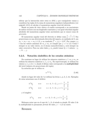 142 CAPÍTULO 5. ÁTOMOS MONOELECTRÓNICOS
siderar que la interacción entre estos es débil, y por consiguiente vamos a
considerar las reglas de la suma de momentum angulares independientes (ver
epígrafe 4.3.5) al calcular el momentum angular total del electrón.
Desde un punto de vista clásico, el cuadro corresponde a un movimiento
de ambos vectores con sus longitudes constantes y con igual velocidad angular
alrededor del momentum angular total, movimiento que se conoce como de
precesión.
El momentum angular total del electrón se de…ne como bj = bl + bs. Sus
proyecciones en una determinada dirección del espacio, en unidades de h; son
mj = ml + ms = ml 1=2, y su cuadrado j
2
= j (j + 1) h2
. Por cuanto j y
l son los valores máximos de mj y ml, se cumple que j = l 1=2. Como l
siempre es un valor entero, en el átomo monoelectrónico j será siempre un
valor semientero. Para un valor dado j, mj puede tomar 2j + 1 valores: j;
:::; 0; :::; j.
5.2.5. Notación simbólica de los estados atómicos
En ocasiones en lugar de utilizar los números cuánticos n, l, ml y ms; se
utilizan los números cuánticos n, l, j y ms. En espectroscopía, se utilizan los
valores n, l, j y 2s+1, donde el último valor corresponde a la multiplicidad
del nivel (número de proyecciones del espín).
La notación que se utiliza es:
n 2s+1
lj (5.46)
donde en lugar del valor de l se utilizan las letras s, p, d, f, etc. Ejemplos
de estas notaciones son el doblete:
4 2
d3
2
() n = 4; l = 2; j = l
1
2
=
3
2
4 2
d5
2
() n = 4; l = 2; j = l +
1
2
=
5
2
y el singlete:
3 2
s1
2
() n = 3; l = 0; j = l +
1
2
=
1
2
Debemos notar que en el caso de l = 0, el estado es simple. El valor 2 de
la multiplicidad es puramente formal. El valor j = 1=2 no existe.
Resumen
 