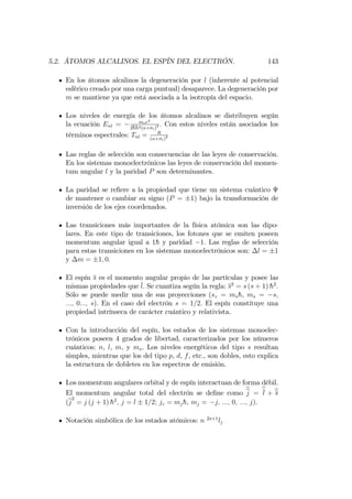 5.2. ÁTOMOS ALCALINOS. EL ESPÍN DEL ELECTRÓN. 143
En los átomos alcalinos la degeneración por l (inherente al potencial
esférico creado por una carga puntual) desaparece. La degeneración por
m se mantiene ya que está asociada a la isotropía del espacio.
Los niveles de energía de los átomos alcalinos se distribuyen según
la ecuación Enl = mee4
2hh2(n+ l)2 : Con estos niveles están asociados los
términos espectrales: Tnl = R
(n+ l)2
Las reglas de selección son consecuencias de las leyes de conservación.
En los sistemas monoelectrónicos las leyes de conservación del momen-
tum angular l y la paridad P son determinantes.
La paridad se re…ere a la propiedad que tiene un sistema cuántico
de mantener o cambiar su signo (P = 1) bajo la transformación de
inversión de los ejes coordenados.
Las transiciones más importantes de la física atómica son las dipo-
lares. En este tipo de transiciones, los fotones que se emiten poseen
momentum angular igual a 1h y paridad 1: Las reglas de selección
para estas transiciones en los sistemas monoelectrónicos son: l = 1
y m = 1; 0:
El espín s es el momento angular propio de las partículas y posee las
mismas propiedades que l. Se cuantiza según la regla: s2
= s (s + 1) h2
.
Sólo se puede medir una de sus proyecciones (sz = msh, ms = s;
:::; 0:::; s): En el caso del electrón s = 1=2: El espín constituye una
propiedad intrínseca de carácter cuántico y relativista.
Con la introducción del espín, los estados de los sistemas monoelec-
trónicos poseen 4 grados de libertad, caracterizados por los números
cuánticos: n, l, m, y ms. Los niveles energéticos del tipo s resultan
simples, mientras que los del tipo p, d, f, etc., son dobles, esto explica
la estructura de dobletes en los espectros de emisión.
Los momentum angulares orbital y de espín interactuan de forma débil.
El momentum angular total del electrón se de…ne como bj = bl + bs
(j
2
= j (j + 1) h2
; j = l 1=2; jz = mjh; mj = j; :::; 0; :::; j).
Notación simbólica de los estados atómicos: n 2s+1
lj
 