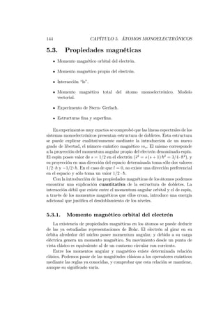 144 CAPÍTULO 5. ÁTOMOS MONOELECTRÓNICOS
5.3. Propiedades magnéticas
Momento magnético orbital del electrón.
Momento magnético propio del electrón.
Interacción “ls”.
Momento magnético total del átomo monoelectrónico. Modelo
vectorial.
Experimento de Stern- Gerlach.
Estructuras …na y super…na.
En experimentos muy exactos se comprobó que las líneas espectrales de los
sistemas monoelectrónicos presentan estructura de dobletes. Esta estructura
se puede explicar cualitativamente mediante la introducción de un nuevo
grado de libertad, el número cuántico magnético ms. El mismo corresponde
a la proyección del momentum angular propio del electrón denominado espín.
El espín posee valor de s = 1=2 en el electrón (s2
= s (s + 1) h2
= 3=4 h2
), y
su proyección en una dirección del espacio determinada toma sólo dos valores
1=2 h y 1=2 h. En el caso de que l = 0, no existe una dirección preferencial
en el espacio y sólo toma un valor 1=2 h.
Con la introducción de las propiedades magnéticas de los átomos podemos
encontrar una explicación cuantitativa de la estructura de dobletes. La
interacción débil que existe entre el momentum angular orbital y el de espín,
a través de los momentos magnéticos que ellos crean, introduce una energía
adicional que justi…ca el desdoblamiento de los niveles.
5.3.1. Momento magnético orbital del electrón
La existencia de propiedades magnéticas en los átomos se puede deducir
de las ya estudiadas representaciones de Bohr. El electrón al girar en su
órbita alrededor del núcleo posee momentum angular, y debido a su carga
eléctrica genera un momento magnético. Su movimiento desde un punto de
vista clásico es equivalente al de un contorno circular con corriente.
Entre los momentos angular y magnético existe determinada relación
clásica. Podemos pasar de las magnitudes clásicas a los operadores cuánticos
mediante las reglas ya conocidas, y comprobar que esta relación se mantiene,
aunque su signi…cado varía.
 