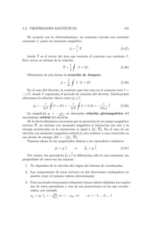 5.3. PROPIEDADES MAGNÉTICAS 145
De acuerdo con la electrodinámica, un contorno cerrado con corriente
constante I, posee un momento magnético
=
I
c
S (5.47)
donde S es el vector del área que encierra el contorno con corriente I.
Este vector se obtiene de la relación:
S =
1
2
I
[r dr] (5.48)
Obtenemos de esta forma la ecuación de Ampere:
=
1
2c
I
I [r dr] (5.49)
En el caso del electrón, la corriente que este crea en el contorno será I =
e=T, donde T representa el período de rotación del electrón. Sustituyendo
obtenemos la relación clásica entre l y l:
l =
e
2cT
I
[r dr] =
e
2cT
I
[r v] dt =
e
2mec
l (5.50)
La magnitud gl = e
2mec
se denomina relación giromagnética del
movimiento orbital del electrón.
De la electrodinámica conocemos que en presencia de un campo magnético
externo H; un sistema con momento magnético interactúa con este y la
energía involucrada en la interacción es igual a H . En el caso de un
electrón con momento magnético orbital l esto conduce a una corrección en
sus niveles de energía E = l H .
Pasemos ahora de las magnitudes clásicas a los operadores cuánticos:
l = gl l ) bl = gl
bl (5.51)
Por cuanto, los operadores bl y bl se diferencian sólo en una constante, las
propiedades de estos son las mismas:
1. No dependen de la elección del origen del sistema de coordenadas.
2. Las componentes de estos vectores en dos direcciones cualesquiera no
pueden tener al unísono valores determinados
3. Para un estado estacionario solamente tienen valores de…nidos los cuadra-
dos de estos operadores y una de sus proyecciones en los ejes coorde-
nados, por ejemplo
lz = gl lz = ehh
2mec
m = B m ; m = l; :::; 0; :::; l
 