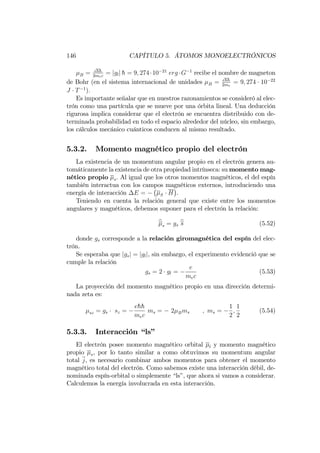 146 CAPÍTULO 5. ÁTOMOS MONOELECTRÓNICOS
B = ehh
2mec
= jglj h = 9; 274 10 21
erg G 1
recibe el nombre de magneton
de Bohr (en el sistema internacional de unidades B = ehh
2me
= 9; 274 10 22
J T 1
):
Es importante señalar que en nuestros razonamientos se consideró al elec-
trón como una partícula que se mueve por una órbita lineal. Una deducción
rigurosa implica considerar que el electrón se encuentra distribuido con de-
terminada probabilidad en todo el espacio alrededor del núcleo, sin embargo,
los cálculos mecánico cuánticos conducen al mismo resultado.
5.3.2. Momento magnético propio del electrón
La existencia de un momentum angular propio en el electrón genera au-
tomáticamente la existencia de otra propiedad intrínseca: su momento mag-
nético propio s. Al igual que los otros momentos magnéticos, el del espín
también interactua con los campos magnéticos externos, introduciendo una
energía de interacción E = S H .
Teniendo en cuenta la relación general que existe entre los momentos
angulares y magnéticos, debemos suponer para el electrón la relación:
bs = gs
bs (5.52)
donde gs corresponde a la relación giromagnética del espín del elec-
trón.
Se esperaba que jgsj = jglj, sin embargo, el experimento evidenció que se
cumple la relación
gs = 2 gl =
e
mec
(5.53)
La proyección del momento magnético propio en una dirección determi-
nada zeta es:
sz = gs sz =
ehh
mec
ms = 2 Bms ; ms =
1
2
;
1
2
(5.54)
5.3.3. Interacción “ls”
El electrón posee momento magnético orbital l y momento magnético
propio s, por lo tanto similar a como obtuvimos su momentum angular
total j, es necesario combinar ambos momentos para obtener el momento
magnético total del electrón. Como sabemos existe una interacción débil, de-
nominada espín-orbital o simplemente “ls”, que ahora si vamos a considerar.
Calculemos la energía involucrada en esta interacción.
 
