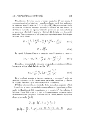 5.3. PROPIEDADES MAGNÉTICAS 147
Consideremos de forma clásica el campo magnético Hl que genera el
movimiento orbital del electrón, y calculemos la energía de interacción con
su momento magnético propio Els = S Hl . Hagamos nuestro análi-
sis desde un sistema de referencia enlazado al electrón. En este sistema, el
electrón se encuentra en reposo y el núcleo (corión en un átomo alcalino)
se mueve con velocidad v, igual a la velocidad del electrón, pero de sentido
contrario. Este movimiento del núcleo crea un campo magnético descrito por
la ley de Bio y Sabart:
Hl =
1
c
Z
S
I
[r dr]
r3
=
Ze
cT
I
[r v]
r3
dt =
Ze
mecr3
l (5.55)
Hl =
2Z
r3 l (5.56)
La energía de interacción con su momento magnético propio es entonces:
Els = S Hl =
2Z
r3
( S l) =
Ze2
m2
ec2
s l
r3
(5.57)
Pasando de las magnitudes clásicas a los operadores cuánticos se obtiene
la energía potencial de la interacción “ls”:
Els =
2Z
hbr3i
bS
bl =
Ze2
m2
ec2
bs bl
hbr3i
(5.58)
En el resultado anterior se tuvo en cuenta que el operador br3
no forma
parte del conjunto total de observables de los estados en análisis, por lo que
su valor no será exacto y es necesario tomar su valor medio.
Debido a la interacción, los cuadrados de los momentum angulares orbital
y de espín no se conservan, es decir, sus operadores no conmutan con el op-
erador de Hamilton bH. Sólo conmuta con bH el operador
b
j
2
. Sin embargo, si
la interacción es débil, como es el caso, podemos considerar que estas magni-
tudes se mantienen constantes. Tomando esto en cuenta podemos aproximar
el producto escalar bs bl :
b
j
2
= bs +bl
2
=
b
l
2
+ 2 bs bl + bs2
bs bl =
1
2
b
j
2 b
l
2 bs2
=
j (j + 1) l (l + 1) s (s + 1)
2
(5.59)
 