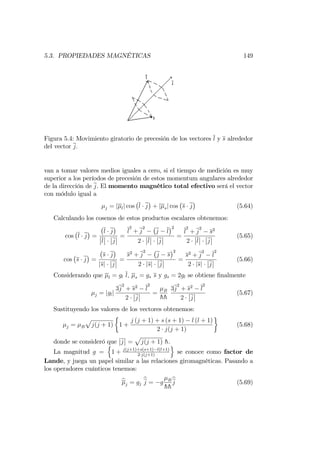 5.3. PROPIEDADES MAGNÉTICAS 149
Figura 5.4: Movimiento giratorio de precesión de los vectores l y s alrededor
del vector j:
van a tomar valores medios iguales a cero, si el tiempo de medición es muy
superior a los períodos de precesión de estos momentum angulares alrededor
de la dirección de j. El momento magnético total efectivo será el vector
con módulo igual a
j = j lj cos l j + j sj cos s j (5.64)
Calculando los cosenos de estos productos escalares obtenemos:
cos l j =
l j
l j
=
l
2
+ j
2
j l
2
2 l j
=
l
2
+ j
2
s2
2 l j
(5.65)
cos s j =
s j
jsj j
=
s2
+ j
2
j s
2
2 jsj j
=
s2
+ j
2
l
2
2 jsj j
(5.66)
Considerando que l = gl l; s = gs s y gs = 2gl se obtiene …nalmente
j = jglj
3j
2
+ s2
l
2
2 j
= B
hh
3j
2
+ s2
l
2
2 j
(5.67)
Sustituyendo los valores de los vectores obtenemos:
j = B
p
j(j + 1) 1 +
j (j + 1) + s (s + 1) l (l + 1)
2 j(j + 1)
(5.68)
donde se consideró que j =
p
j(j + 1) h:
La magnitud g =
n
1 + j(j+1)+s(s+1) l(l+1)
2 j(j+1)
o
se conoce como factor de
Lande, y juega un papel similar a las relaciones giromagnéticas. Pasando a
los operadores cuánticos tenemos:
bj = gj
bj = g B
hh
bj (5.69)
 