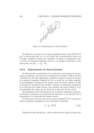 150 CAPÍTULO 5. ÁTOMOS MONOELECTRÓNICOS
Figura 5.5: Experimento de Stern-Gerlach.
Si colocamos un átomo en un campo magnético externo muy débil H tal
que, la interacción entre l y s sea mayor que la interacción de estos con
el campo magnético externo por separados, el átomo se comportará como
si tuviera un momento magnético total j, y la energía involucrada en esta
interacción será E = j H :
5.3.5. Experimento de Stern-Gerlach
La demostración experimental de la existencia en los átomos de los mo-
mentos magnéticos, así como de su cuantización, fue dada en 1921 por Stern
y Gerlach. La idea del experimento consistía en pasar un grupo de átomos
con momento magnético desigual de cero, a través de un campo magnéti-
co no homogéneo. Al pasar por el campo, sobre los átomos aparece no sólo
el momento de las fuerzas que tienden a orientar sus momentos magnéticos
en la dirección del campo externo, sino también una fuerza debida a la no
homogeneidad del campo que los desvía de la dirección del haz inicial.
En dependencia de la orientación de los momentos magnéticos atómicos,
los átomos se desviarán en la dirección del aumento o en la dirección de la
disminución de la intensidad del campo externo.
La fuerza que actúa por parte de un campo magnético H no homogéneo
sobre un momento magnético viene dada por la expresión:
f = r H (5.70)
Tomando la dirección del eje z como la dirección del campo, la fuerza que
 
