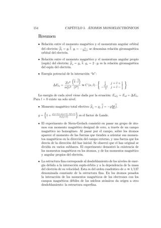 154 CAPÍTULO 5. ÁTOMOS MONOELECTRÓNICOS
Resumen
Relación entre el momento magnético y el momentum angular orbital
del electrón: bl = gl
bl: gl = e
2mec
se denomina relación giromagnética
orbital del electrón.
Relación entre el momento magnético y el momentum angular propio
(espín) del electrón: bs = gs
bs: gs = 2 gl es la relación giromagnética
del espín del electrón.
Energía potencial de la interacción “ls”:
Els =
Ze2
m2
ec2
bs bl
hbr3i
t C (n; l)
l
2
j = l + 1
2
l+1
2
j = l 1
2
La energía de cada nivel viene dada por la ecuación: Enlj = Enl + Els:
Para l = 0 existe un solo nivel.
Momento magnético total efectivo: bj = gj
bj = g B
hh
bj:
g =
n
1 + j(j+1)+s(s+1) l(l+1)
2 j(j+1)
o
es el factor de Lande.
El experimento de Stern-Gerlach consistió en pasar un grupo de áto-
mos con momento magnético desigual de cero, a través de un campo
magnético no homogéneo. Al pasar por el campo, sobre los átomos
aparece el momento de las fuerzas que tienden a orientar sus momen-
tos magnéticos en la dirección del campo externo, y una fuerza que los
desvía de la dirección del haz inicial. Se observó que el haz original se
dividía en varios subhaces. El experimento demostró la existencia de
los momentos magnéticos en los átomos, y de los momentos magnético
y angular propios del electrón.
La estructura …na corresponde al desdoblamiento de los niveles de ener-
gía debido a la interacción espín-órbita y a la dependencia de la masa
del electrón de su velocidad. Esta es del orden cuadrático de t 1=137
denominada constante de la estructura …na. En los átomos pesados
la interacción de los momentos magnéticos de los electrones con los
campos magnéticos débiles de los núcleos atómicos da origen a otro
desdoblamiento: la estructura super…na.
 