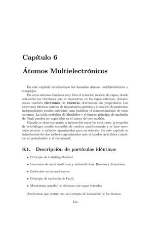 Capítulo 6
Átomos Multielectrónicos
En este capítulo estudiaremos los llamados átomos multielectrónicos o
complejos.
En estos sistemas funciona muy bien el conocido modelo de capas, donde
solamente los electrones que se encuentran en las capas externas, denomi-
nados también electrones de valencia, determinan sus propiedades. Los
electrones internos carecen de importancia química y el modelo de partículas
independientes resulta su…ciente para justi…car el comportamiento de estos
sistemas. La tabla periódica de Mendeliev y el famoso principio de exclusión
de Pauli pueden ser explicados en el marco de este modelo.
Cuando se tiene en cuenta la interacción entre los electrones, la ecuación
de Schrödinger resulta imposible de resolver analíticamente y se hace nece-
sario recurrir a métodos aproximados para su solución. En este capítulo se
introducirán los dos métodos aproximados más utilizados en la física cuánti-
ca: el perturbativo y el variacional.
6.1. Descripción de partículas idénticas
Principio de Indistinguibilidad.
Funciones de onda simétricas y antisimétricas. Bosones y Fermiones.
Partículas no interactuantes.
Principio de exclusión de Pauli.
Momentum angular de sistemas con capas cerradas.
Analicemos que ocurre con las energías de ionización de los átomos.
155
 