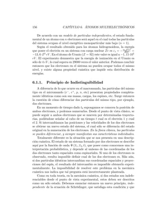 156 CAPÍTULO 6. ÁTOMOS MULTIELECTRÓNICOS
De acuerdo con un modelo de partículas independientes, el estado funda-
mental de un átomo con n electrones será aquel en el cual todas las partículas
del sistema ocupan el nivel energético monoparticular más bajo (n = 1).
Según el resultado obtenido para los átomos hidrogenoideos, la energía
que posee el electrón en un sistema con carga nuclear Ze es "1 = meZ2e4
2hh2 =
13; 6 Z2
eV . En el átomo de Uranio (Z = 92) este valor es igual a 1; 15 105
eV . El experimento demuestra que la energía de ionización en el Uranio es
sólo de 4 eV , lo cual supera en 29000 veces el valor anterior. Podemos concluir
entonces que los electrones en el sistema no pueden ocupar todos el mismo
nivel, y existe alguna propiedad cuántica que impide esta distribución de
energías.
6.1.1. Principio de Indistinguibilidad
A diferencia de lo que ocurre en el macromundo, las partículas del mismo
tipo en el micromundo (e ; e+
; p; n; etc) presentan propiedades completa-
mente idénticas como son sus masas, cargas, los espines, etc. Surge entonces
la cuestión de cómo diferenciar dos partículas del mismo tipo, por ejemplo,
dos electrones.
En un momento de tiempo dado t0 supongamos se conocen la posición de
ambos electrones, y podemos numerarlos. Desde el punto de vista clásico, se
puede seguir a ambos electrones que se mueven por determinadas trayecto-
rias, podiéndose señalar al cabo de un tiempo t cual es el electrón 1 y cual
el 2. Si intercambiamos las posiciones y las velocidades de los dos electrones
se obtiene un nuevo estado del sistema, el cual sólo se diferencia del estado
original en la numeración de los electrones. En la física clásica, las partículas
se pueden diferenciar, y siempre mani…estan sus características individuales.
Totalmente diferente es la situación que se nos presenta en una descrip-
ción cuántica. El estado de un sistema formado por dos electrones se describe
aquí por la función de onda (x1; x2; t), que posee como conocemos una in-
terpretación probabilística, y depende al unísono de las coordenadas de los
dos electrones tanto espaciales como espinoriales. Si uno de los electrones es
observado, resulta imposible de…nir cual de los dos electrones es. Más aún,
si dos partículas idénticas intercambian sus coordenadas espaciales y proyec-
ciones del espín, el resultado del intercambio es imposible obtenerlo experi-
mentalmente. La imposibilidad de resolver este problema en la mecánica
cuántica nos indica que tal pregunta está incorrectamente planteada.
Como en toda teoría, en la mecánica cuántica, si dos estados son indefe-
renciables desde el punto de vista experimental, estos deben ser descritos
como un sólo estado. Debemos enunciar entonces un nuevo principio, inde-
pendiente de la ecuación de Schrödinger, que satisfaga esta condición y que
 