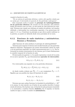 6.1. DESCRIPCIÓN DE PARTÍCULAS IDÉNTICAS 157
cumpla la función de onda.
“En un sistema de partículas idénticas, existen sólo aquellos estados que
no varían por el intercambio de posición de dos partículas cualesquiera”.
Este enunciado recibe el nombre de principio de indistinguibilidad
de las partículas idénticas. De acuerdo con este principio, sólo podemos
hablar del sistema como un todo y no del estado de cada partícula por sepa-
rado. Notemos que cuando nos referimos al cambio de posición, nos estamos
re…riendo a intercambiar las coordenadas espaciales y las proyecciones del
espín x (r; ms). Constituye un principio ya que sólo se puede con…rmar en
la práctica, no puede ser deducido desde otros postulados de la teoría.
6.1.2. Funciones de onda simétricas y antisimétricas.
Bosones y Fermiones.
¿Qué funciones de onda satisfacen el principio de indistinguibilidad?
Tomemos para empezar el sistema más sencillo formado por dos partículas
idénticas solamente. Supongamos que poseen determinados valores de espín
y de sus posiciones espaciales, los cuales representaremos por x1 y x2. Nos in-
teresarán los estados estacionarios de este sistema, por lo tanto eliminaremos
la variable temporal de la función de onda.
El intercambio de posición 1 y 2 se puede representar a través de la acción
de un nuevo operador bP12, que denominaremos operador de intercambio:
(x2; x1) = bP12 (x1; x2) (6.1)
Si se intercambia una segunda vez a las partículas obtenemos:
bP12 (x2; x1) = bP2
12 (x1; x2) = (x1; x2) (6.2)
de donde resulta evidente que bP2
12 = b1, y por consiguiente bP12 = b1.
Signi…ca que son posibles dos tipos de funciones de onda:
s (x1; x2) = s (x2; x1) (6.3)
a (x1; x2) = a (x2; x1) (6.4)
Notemos que para ambas funciones la densidad de probabilidad = j j2
es la misma, lo cual coincide con el hecho de que pueden describir el mismo
estado del sistema. En el primer caso, la función de onda permanece invariable
y se acostumbra a nombrar función simétrica. En el segundo, la función
cambia de signo y recibe el nombre de antisimétrica.
 