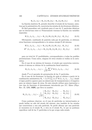 160 CAPÍTULO 6. ÁTOMOS MULTIELECTRÓNICOS
a (x1; x2) = (x1) (x2) (x2) (x1) (6.14)
La función simétrica s permite describir el estado de los bosones, mien-
tras que la antisimétrica a caracteriza los estados de dos fermiones idénticos.
Es fácil generalizar este resultado para el caso de N partículas idénticas
que no interactuan entre sí. Primeramente tenemos la función con variables
separadas:
(x1; x2; x3; :::; xN ) = (x1) (x2) (x3) ::: ! (xN ) (6.15)
Obviamente, cambiando de posición cada par de partículas, se obtienen
otras funciones correspondientes a la misma energía E del sistema:
(x1; x2; x3; :::; xN ) = (x2) (x1) (x3) ::: ! (xN ) (6.16)
00
(x1; x2; x3; :::; xN ) = (x3) (x2) (x1) ::: ! (xN ) (6.17)
. . .
para un total de N! posibilidades, correspondientes a todas las posibles
permutaciones. Como antes, ninguno de estos estados se realiza en la natu-
raleza.
En el caso de un sistema de bosones, el estado que caracteriza correcta-
mente el sistema se obtiene de la combinación lineal simétrica:
s (x1; x2; x3; :::; xN ) =
1
p
N!
X
bP (x1; x2; x3; :::; xN ) (6.18)
donde bP es el operador de permutación de las N partículas.
En el caso de los fermiones, la función de onda se obtiene a partir de la
combinación antisimétrica a = (1=N!)
P
( ) bP (x1; x2; x3; :::; xN ), donde
el signo positivo aparece para un número par de transposiciones y el negativo
para un número impar de estas. Es más cómodo utilizar para representar a
este tipo de funciones el determinante introducido por J.C. Slater (Phys.
Rev. 34, 1293, 1929), que lleva su nombre:
a (x1; x2; :::; xN ) =
1
p
N!
(x1) (x1) ::: ! (x1)
(x2) (x2) ::: ! (x2)
::: ::: ::: :::
(xN ) (xN ) ::: ! (xN )
(6.19)
Como podemos observar, en el caso de partículas no interactuantes se
puede hablar no sólo del estado del sistema, sino también de los estados
que caracterizan a una sola partícula. Se puede a…rmar que una partícula
se encuentra en el estado y otra en el estado , lo que no podemos
especi…car cuál de las N partículas es la que ocupa cada estado.
 