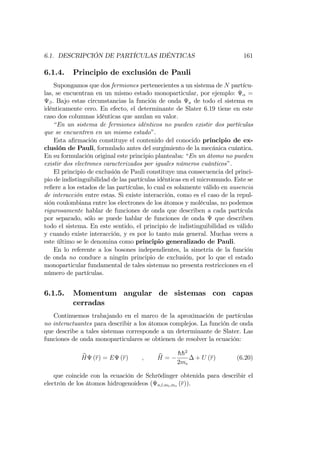 6.1. DESCRIPCIÓN DE PARTÍCULAS IDÉNTICAS 161
6.1.4. Principio de exclusión de Pauli
Supongamos que dos fermiones pertenecientes a un sistema de N partícu-
las, se encuentran en un mismo estado monoparticular, por ejemplo: =
. Bajo estas circunstancias la función de onda a de todo el sistema es
idénticamente cero. En efecto, el determinante de Slater 6.19 tiene en este
caso dos columnas idénticas que anulan su valor.
“En un sistema de fermiones idénticos no pueden existir dos partículas
que se encuentren en un mismo estado”.
Esta a…rmación constituye el contenido del conocido principio de ex-
clusión de Pauli, formulado antes del surgimiento de la mecánica cuántica.
En su formulación original este principio planteaba: “En un átomo no pueden
existir dos electrones caracterizados por iguales números cuánticos”.
El principio de exclusión de Pauli constituye una consecuencia del princi-
pio de indistinguibilidad de las partículas idénticas en el micromundo. Este se
re…ere a los estados de las partículas, lo cual es solamente válido en ausencia
de interacción entre estas. Si existe interacción, como es el caso de la repul-
sión coulombiana entre los electrones de los átomos y moléculas, no podemos
rigurosamente hablar de funciones de onda que describen a cada partícula
por separado, sólo se puede hablar de funciones de onda que describen
todo el sistema. En este sentido, el principio de indistinguibilidad es válido
y cuando existe interacción, y es por lo tanto más general. Muchas veces a
este último se le denomina como principio generalizado de Pauli.
En lo referente a los bosones independientes, la simetría de la función
de onda no conduce a ningún principio de exclusión, por lo que el estado
monoparticular fundamental de tales sistemas no presenta restricciones en el
número de partículas.
6.1.5. Momentum angular de sistemas con capas
cerradas
Continuemos trabajando en el marco de la aproximación de partículas
no interactuantes para describir a los átomos complejos. La función de onda
que describe a tales sistemas corresponde a un determinante de Slater. Las
funciones de onda monoparticulares se obtienen de resolver la ecuación:
bH (r) = E (r) ; bH =
hh2
2me
+ U (r) (6.20)
que coincide con la ecuación de Schrödinger obtenida para describir el
electrón de los átomos hidrogenoideos ( n;l;ml;ms (r)).
 